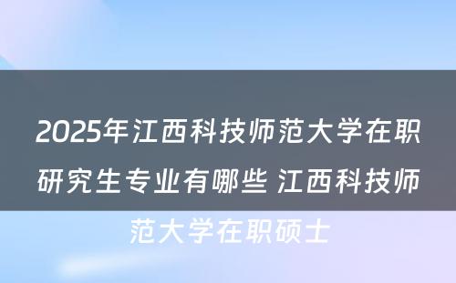 2025年江西科技师范大学在职研究生专业有哪些 江西科技师范大学在职硕士