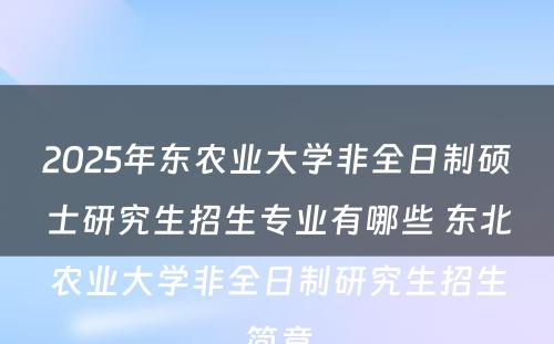 2025年东农业大学非全日制硕士研究生招生专业有哪些 东北农业大学非全日制研究生招生简章