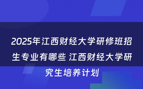 2025年江西财经大学研修班招生专业有哪些 江西财经大学研究生培养计划