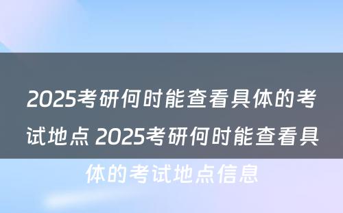 2025考研何时能查看具体的考试地点 2025考研何时能查看具体的考试地点信息