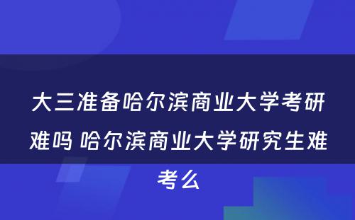 大三准备哈尔滨商业大学考研难吗 哈尔滨商业大学研究生难考么