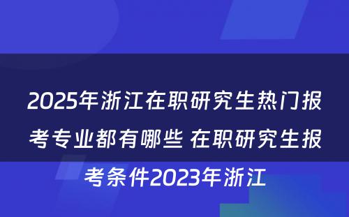 2025年浙江在职研究生热门报考专业都有哪些 在职研究生报考条件2023年浙江