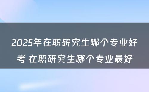 2025年在职研究生哪个专业好考 在职研究生哪个专业最好