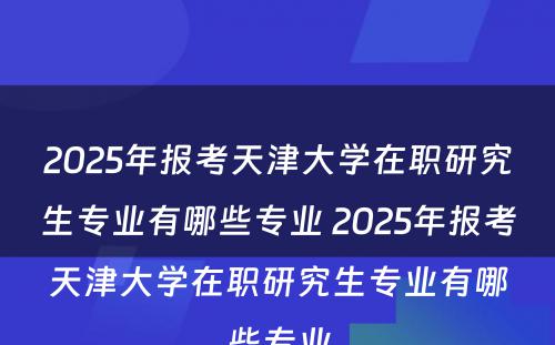 2025年报考天津大学在职研究生专业有哪些专业 2025年报考天津大学在职研究生专业有哪些专业