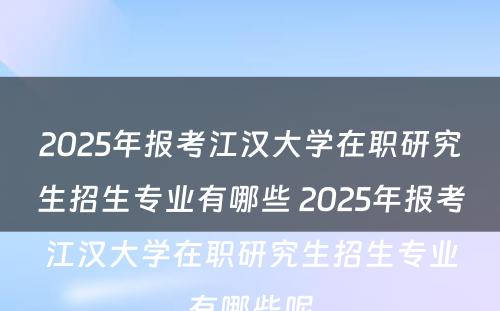 2025年报考江汉大学在职研究生招生专业有哪些 2025年报考江汉大学在职研究生招生专业有哪些呢