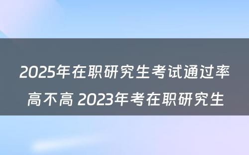 2025年在职研究生考试通过率高不高 2023年考在职研究生