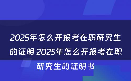 2025年怎么开报考在职研究生的证明 2025年怎么开报考在职研究生的证明书