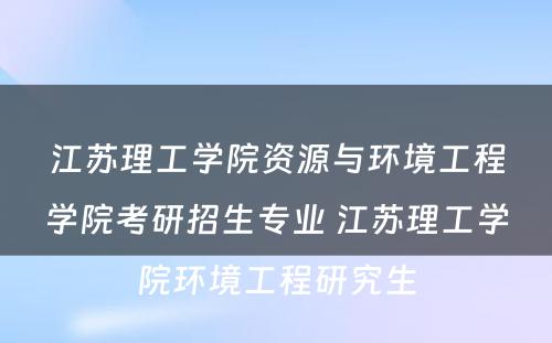 江苏理工学院资源与环境工程学院考研招生专业 江苏理工学院环境工程研究生