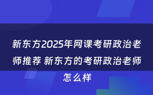 新东方2025年网课考研政治老师推荐 新东方的考研政治老师怎么样