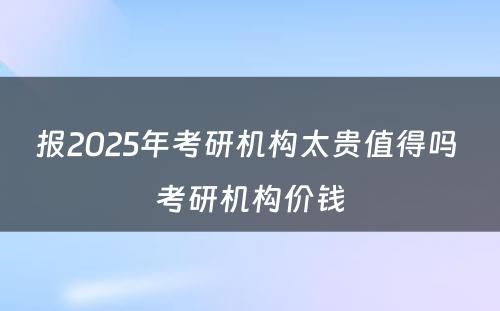 报2025年考研机构太贵值得吗 考研机构价钱