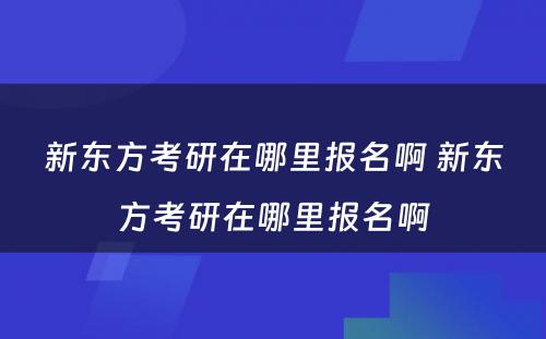 新东方考研在哪里报名啊 新东方考研在哪里报名啊