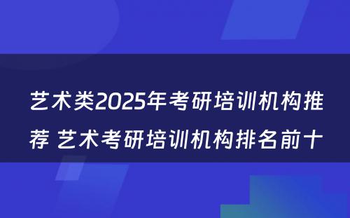 艺术类2025年考研培训机构推荐 艺术考研培训机构排名前十