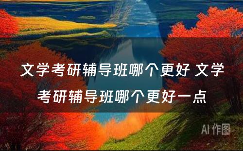 文学考研辅导班哪个更好 文学考研辅导班哪个更好一点