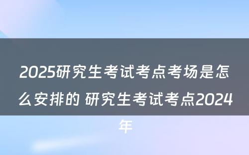 2025研究生考试考点考场是怎么安排的 研究生考试考点2024年