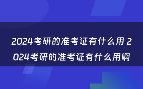 2024考研的准考证有什么用 2024考研的准考证有什么用啊