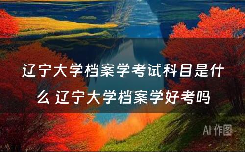 辽宁大学档案学考试科目是什么 辽宁大学档案学好考吗