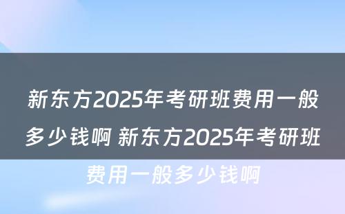 新东方2025年考研班费用一般多少钱啊 新东方2025年考研班费用一般多少钱啊