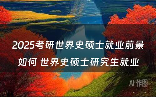 2025考研世界史硕士就业前景如何 世界史硕士研究生就业