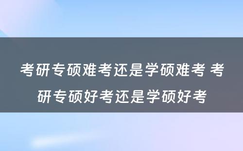 考研专硕难考还是学硕难考 考研专硕好考还是学硕好考