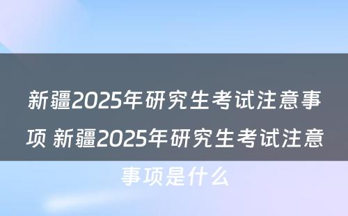 新疆2025年研究生考试注意事项 新疆2025年研究生考试注意事项是什么