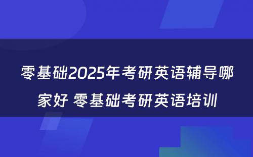 零基础2025年考研英语辅导哪家好 零基础考研英语培训