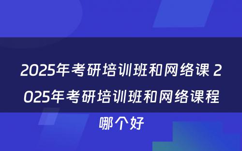 2025年考研培训班和网络课 2025年考研培训班和网络课程哪个好