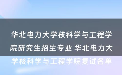 华北电力大学核科学与工程学院研究生招生专业 华北电力大学核科学与工程学院复试名单