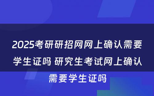 2025考研研招网网上确认需要学生证吗 研究生考试网上确认需要学生证吗