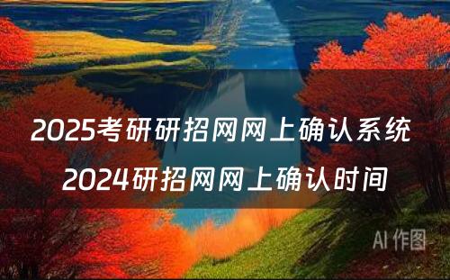 2025考研研招网网上确认系统 2024研招网网上确认时间