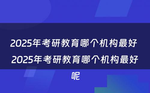 2025年考研教育哪个机构最好 2025年考研教育哪个机构最好呢