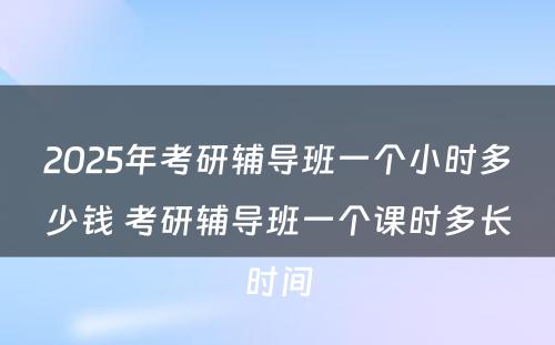 2025年考研辅导班一个小时多少钱 考研辅导班一个课时多长时间