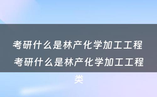 考研什么是林产化学加工工程 考研什么是林产化学加工工程类