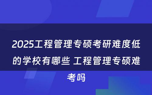 2025工程管理专硕考研难度低的学校有哪些 工程管理专硕难考吗