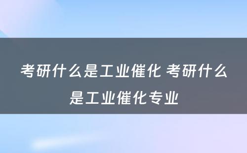 考研什么是工业催化 考研什么是工业催化专业