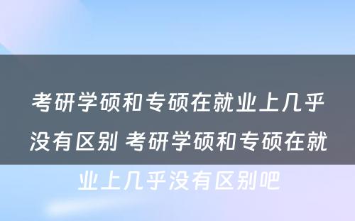 考研学硕和专硕在就业上几乎没有区别 考研学硕和专硕在就业上几乎没有区别吧