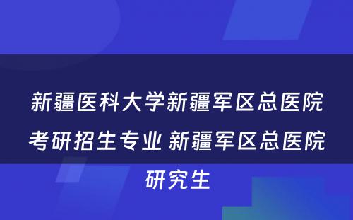 新疆医科大学新疆军区总医院考研招生专业 新疆军区总医院研究生