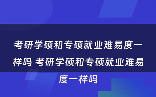 考研学硕和专硕就业难易度一样吗 考研学硕和专硕就业难易度一样吗