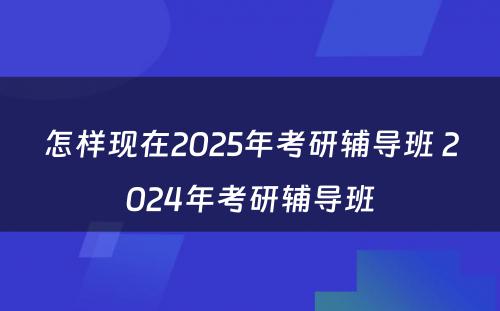 怎样现在2025年考研辅导班 2024年考研辅导班