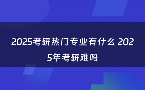 2025考研热门专业有什么 2025年考研难吗