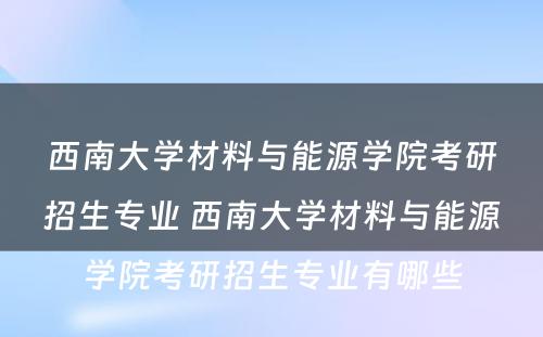 西南大学材料与能源学院考研招生专业 西南大学材料与能源学院考研招生专业有哪些