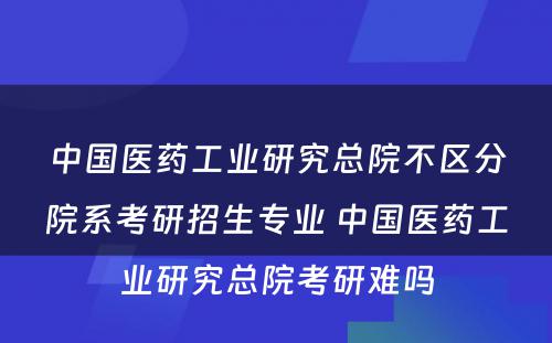 中国医药工业研究总院不区分院系考研招生专业 中国医药工业研究总院考研难吗