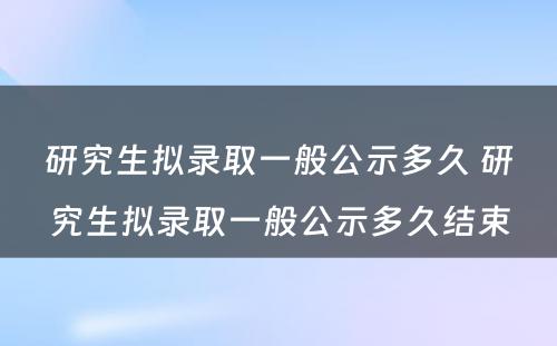 研究生拟录取一般公示多久 研究生拟录取一般公示多久结束