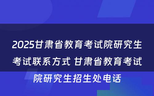 2025甘肃省教育考试院研究生考试联系方式 甘肃省教育考试院研究生招生处电话