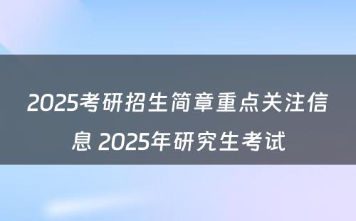 2025考研招生简章重点关注信息 2025年研究生考试