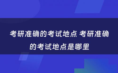 考研准确的考试地点 考研准确的考试地点是哪里