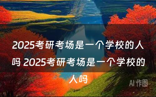 2025考研考场是一个学校的人吗 2025考研考场是一个学校的人吗