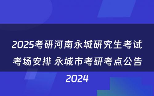 2025考研河南永城研究生考试考场安排 永城市考研考点公告2024