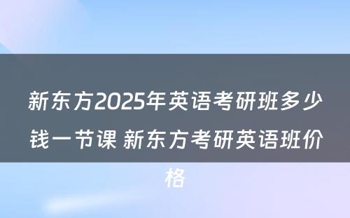 新东方2025年英语考研班多少钱一节课 新东方考研英语班价格