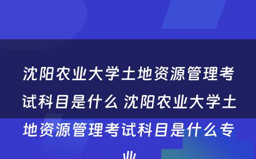 沈阳农业大学土地资源管理考试科目是什么 沈阳农业大学土地资源管理考试科目是什么专业