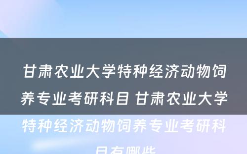 甘肃农业大学特种经济动物饲养专业考研科目 甘肃农业大学特种经济动物饲养专业考研科目有哪些